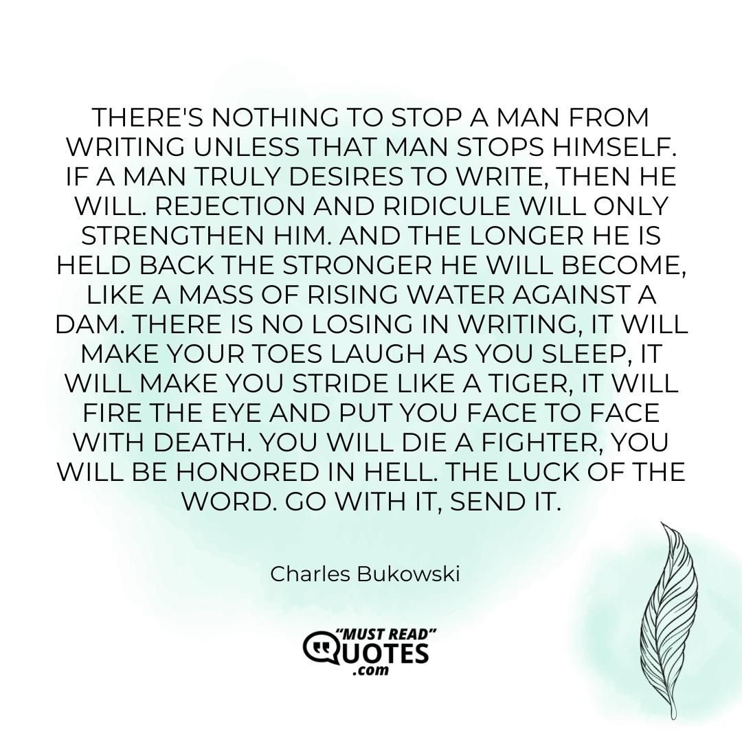 There's nothing to stop a man from writing unless that man stops himself. If a man truly desires to write, then he will. Rejection and ridicule will only strengthen him. And the longer he is held back the stronger he will become, like a mass of rising water against a dam. There is no losing in writing, it will make your toes laugh as you sleep, it will make you stride like a tiger, it will fire the eye and put you face to face with death. You will die a fighter, you will be honored in hell. The luck of the word. Go with it, send it.