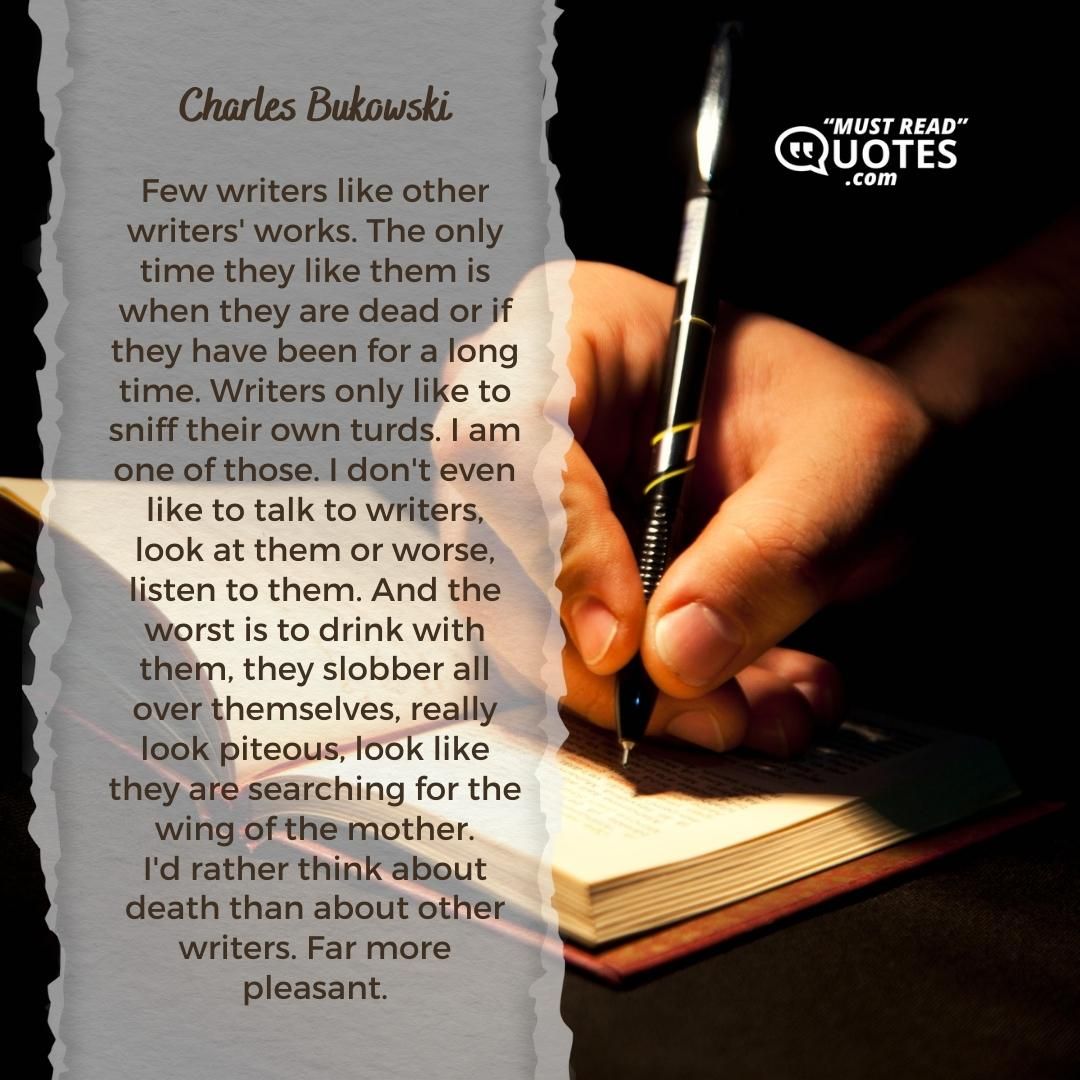 Few writers like other writers' works. The only time they like them is when they are dead or if they have been for a long time. Writers only like to sniff their own turds. I am one of those. I don't even like to talk to writers, look at them or worse, listen to them. And the worst is to drink with them, they slobber all over themselves, really look piteous, look like they are searching for the wing of the mother. I'd rather think about death than about other writers. Far more pleasant.