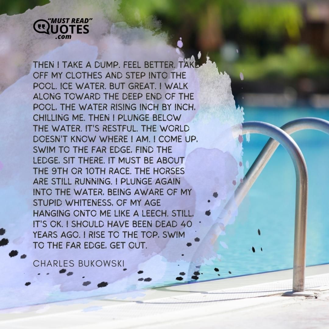 Then I take a dump. Feel better. Take off my clothes and step into the pool. Ice water. But great. I walk along toward the deep end of the pool, the water rising inch by inch, chilling me. Then I plunge below the water. It's restful. The world doesn't know where I am. I come up, swim to the far edge, find the ledge, sit there. It must be about the 9th or 10th race. The horses are still running. I plunge again into the water, being aware of my stupid whiteness, of my age hanging onto me like a leech. Still, it's OK. I should have been dead 40 years ago. I rise to the top, swim to the far edge, get out.
