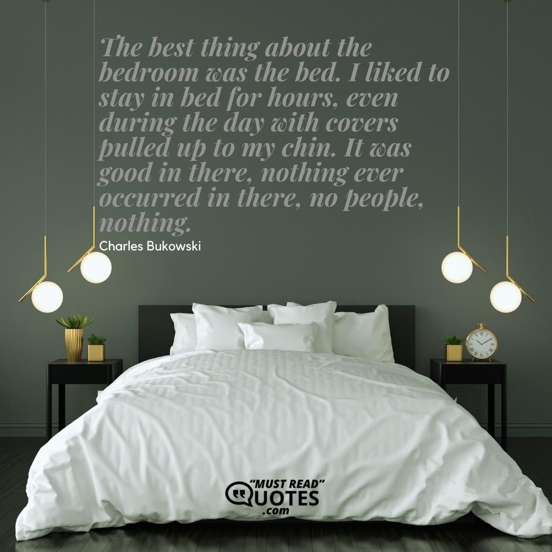 The best thing about the bedroom was the bed. I liked to stay in bed for hours, even during the day with covers pulled up to my chin. It was good in there, nothing ever occurred in there, no people, nothing.