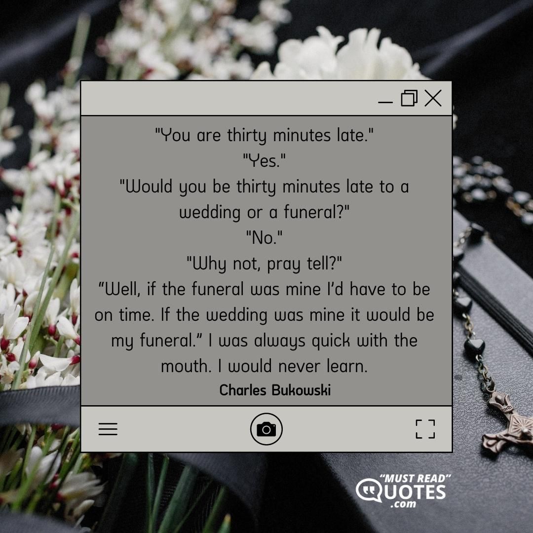 "You are thirty minutes late." "Yes." "Would you be thirty minutes late to a wedding or a funeral?" "No." "Why not, pray tell?" “Well, if the funeral was mine I’d have to be on time. If the wedding was mine it would be my funeral.” I was always quick with the mouth. I would never learn.