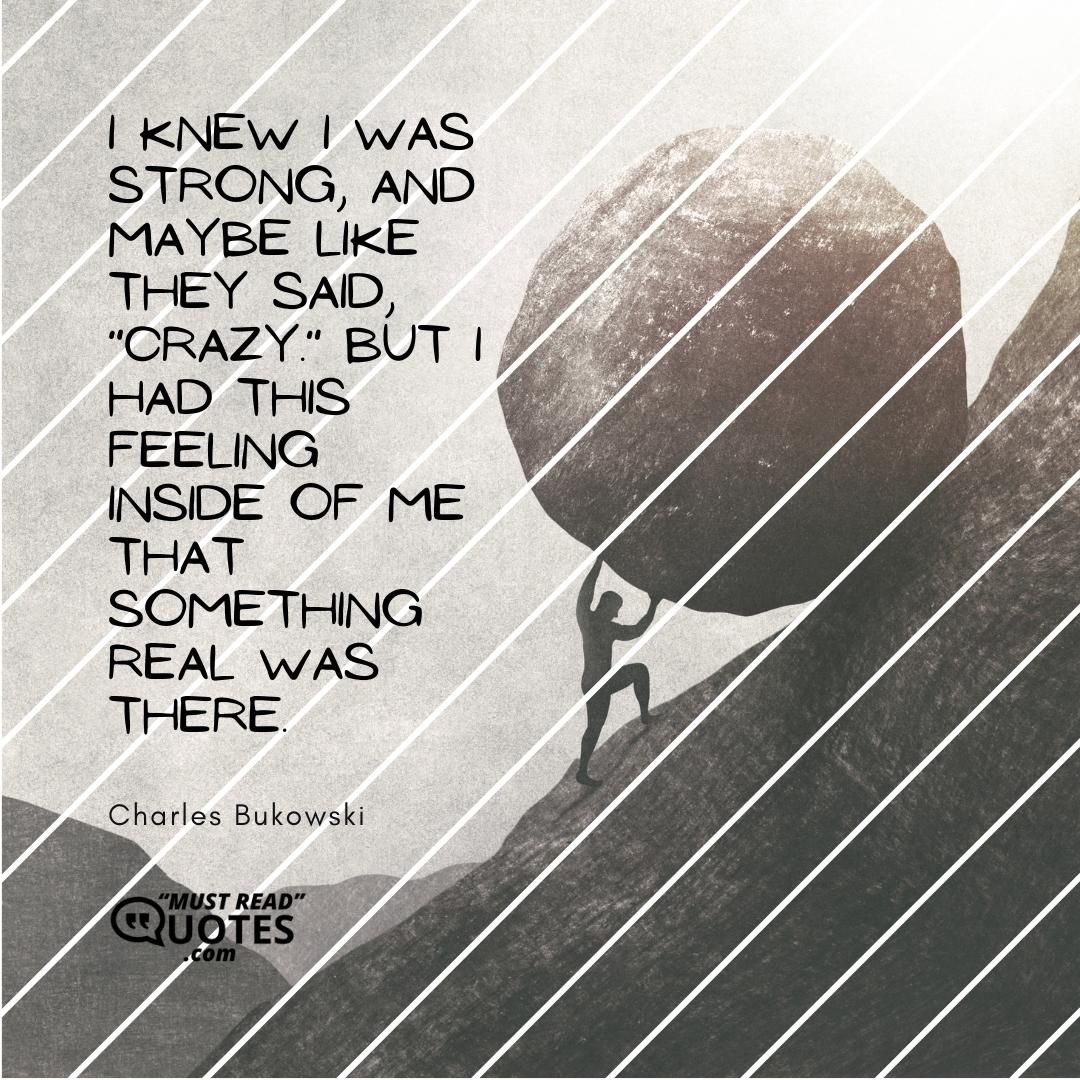 I knew I was strong, and maybe like they said, "crazy." But I had this feeling inside of me that something real was there.