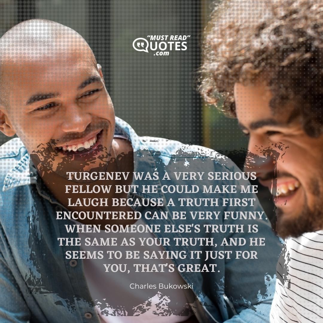 Turgenev was a very serious fellow but he could make me laugh because a truth first encountered can be very funny. When someone else's truth is the same as your truth, and he seems to be saying it just for you, that's great.