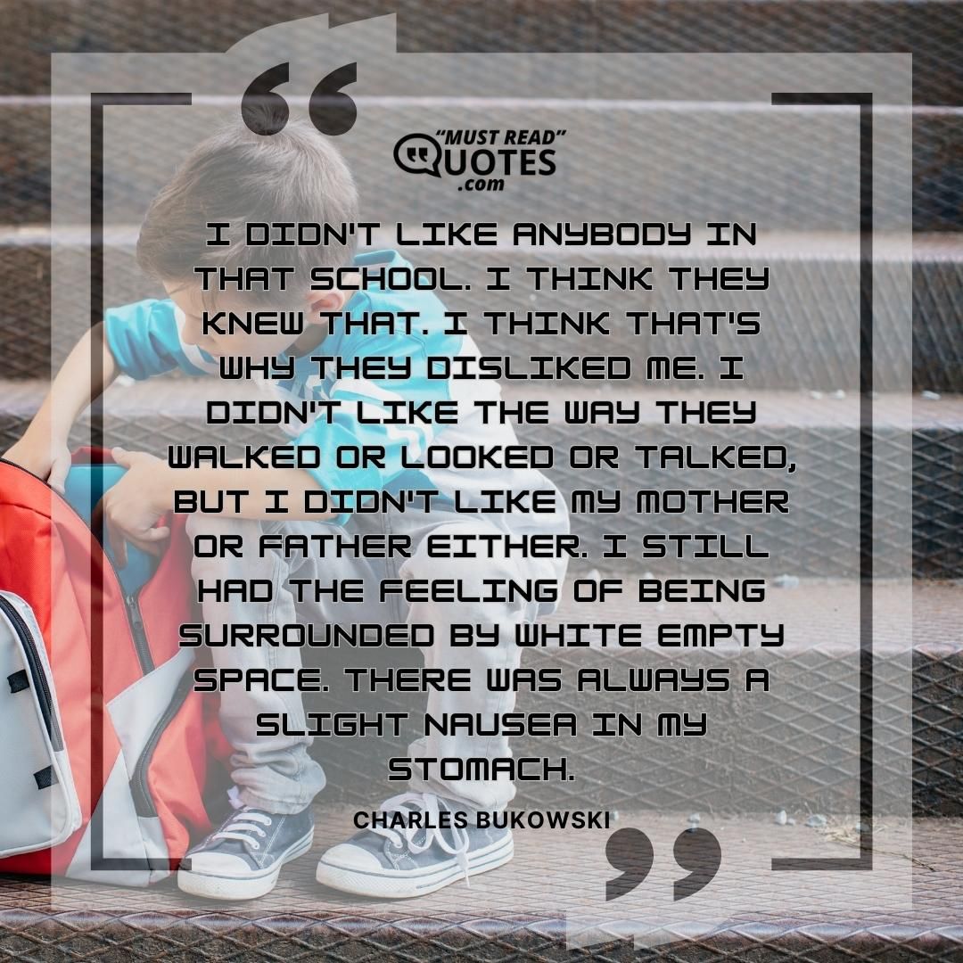 I didn't like anybody in that school. I think they knew that. I think that's why they disliked me. I didn't like the way they walked or looked or talked, but I didn't like my mother or father either. I still had the feeling of being surrounded by white empty space. There was always a slight nausea in my stomach.