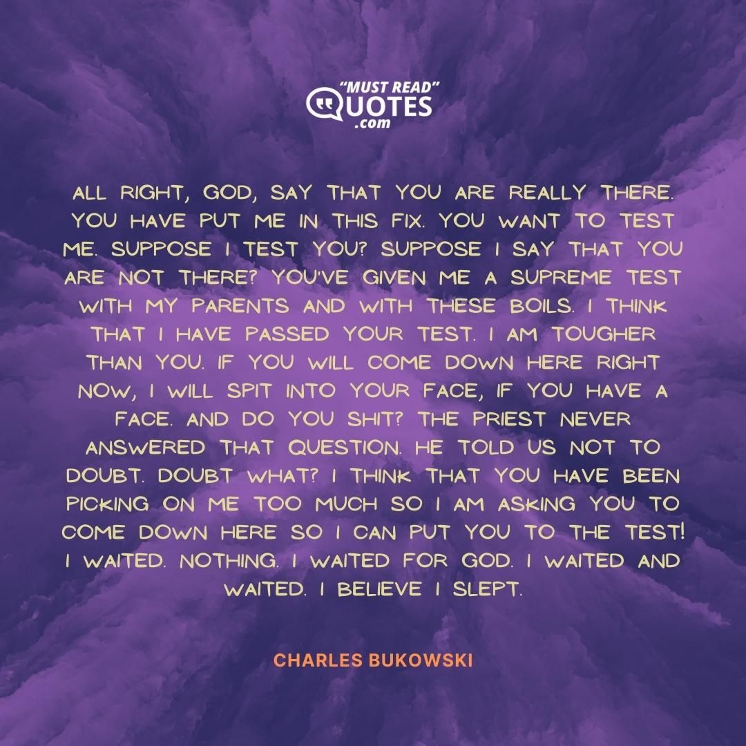 All right, God, say that You are really there. You have put me in this fix. You want to test me. Suppose I test You? Suppose I say that You are not there? You've given me a supreme test with my parents and with these boils. I think that I have passed Your test. I am tougher than You. If You will come down here right now, I will spit into Your face, if You have a face. And do You shit? The priest never answered that question. He told us not to doubt. Doubt what? I think that You have been picking on me too much so I am asking You to come down here so I can put You to the test! I waited. Nothing. I waited for God. I waited and waited. I believe I slept.
