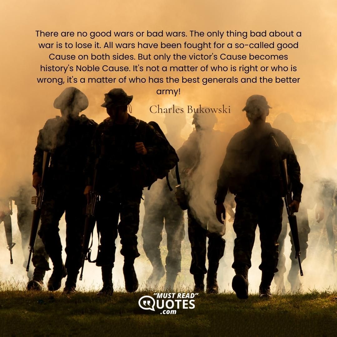 There are no good wars or bad wars. The only thing bad about a war is to lose it. All wars have been fought for a so-called good Cause on both sides. But only the victor's Cause becomes history's Noble Cause. It's not a matter of who is right or who is wrong, it's a matter of who has the best generals and the better army!
