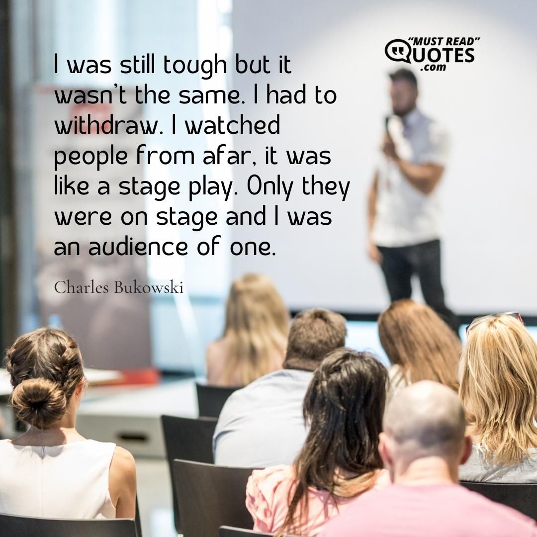 I was still tough but it wasn’t the same. I had to withdraw. I watched people from afar, it was like a stage play. Only they were on stage and I was an audience of one.