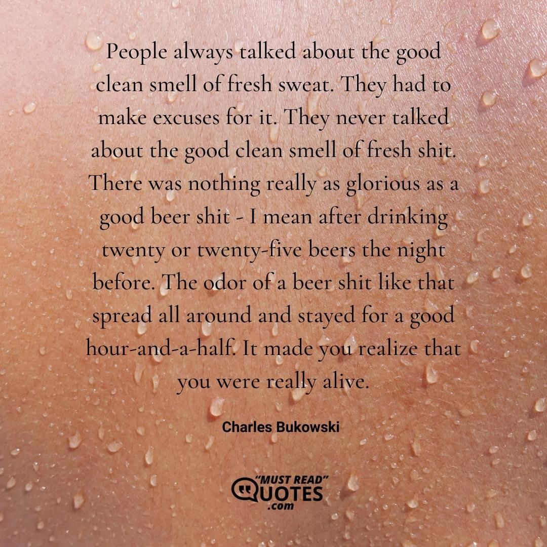 People always talked about the good clean smell of fresh sweat. They had to make excuses for it. They never talked about the good clean smell of fresh shit. There was nothing really as glorious as a good beer shit - I mean after drinking twenty or twenty-five beers the night before. The odor of a beer shit like that spread all around and stayed for a good hour-and-a-half. It made you realize that you were really alive.