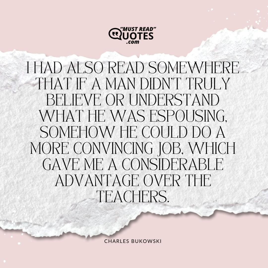 I had also read somewhere that if a man didn't truly believe or understand what he was espousing, somehow he could do a more convincing job, which gave me a considerable advantage over the teachers.