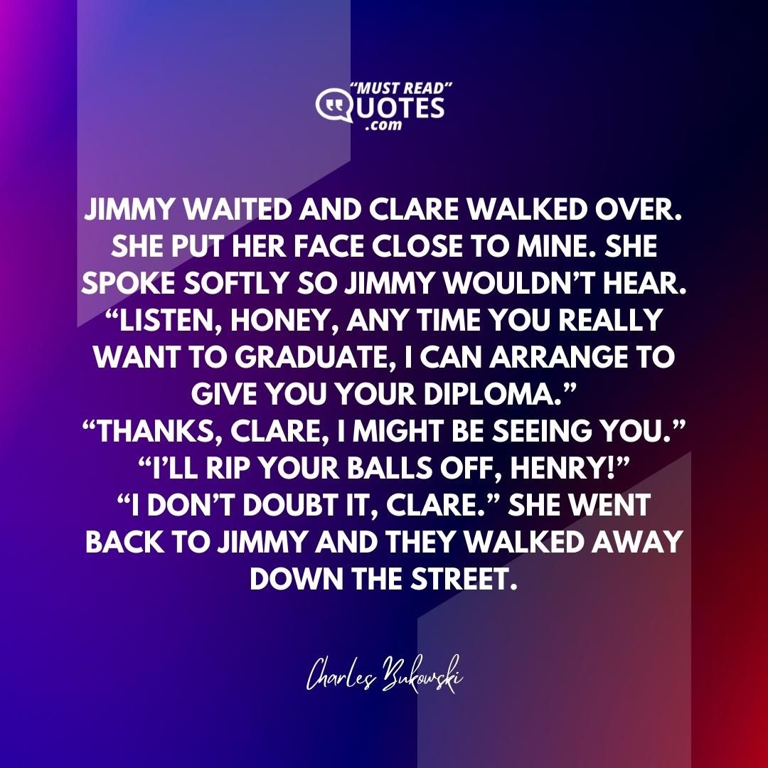 Jimmy waited and Clare walked over. She put her face close to mine. She spoke softly so Jimmy wouldn’t hear. “Listen, Honey, any time you really want to graduate, I can arrange to give you your diploma.” “Thanks, Clare, I might be seeing you.” “I’ll rip your balls off, Henry!” “I don’t doubt it, Clare.” She went back to Jimmy and they walked away down the street.