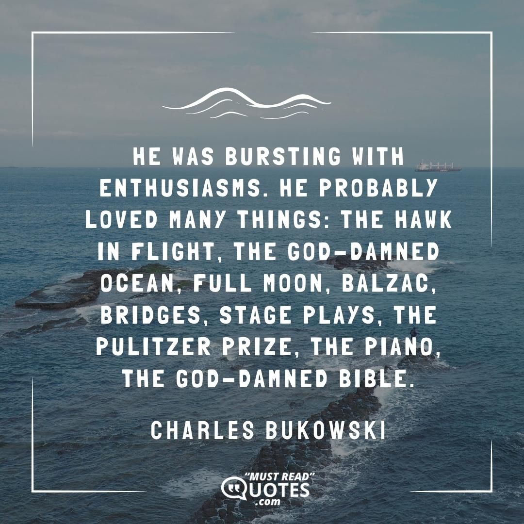 He was bursting with enthusiasms. He probably loved many things: the hawk in flight, the god-damned ocean, full moon, Balzac, bridges, stage plays, the Pulitzer Prize, the piano, the god-damned Bible.