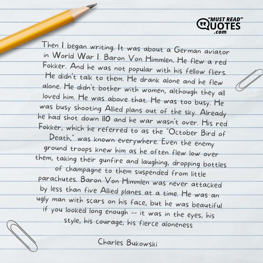 Then I began writing. It was about a German aviator in World War I. Baron Von Himmlen. He flew a red Fokker. And he was not popular with his fellow fliers. He didn't talk to them. He drank alone and he flew alone. He didn't bother with women, although they all loved him. He was above that. He was too busy. He was busy shooting Allied plans out of the sky. Already he had shot down 110 and he war wasn't over. His red Fokker, which he referred to as the "October Bird of Death," was known everywhere. Even the enemy ground troops knew him as he often flew low over them, taking their gunfire and laughing, dropping bottles of champagne to them suspended from little parachutes. Baron Von Himmlen was never attacked by less than five Allied planes at a time. He was an ugly man with scars on his face, but he was beautiful if you looked long enough -- it was in the eyes, his style, his courage, his fierce aloneness.