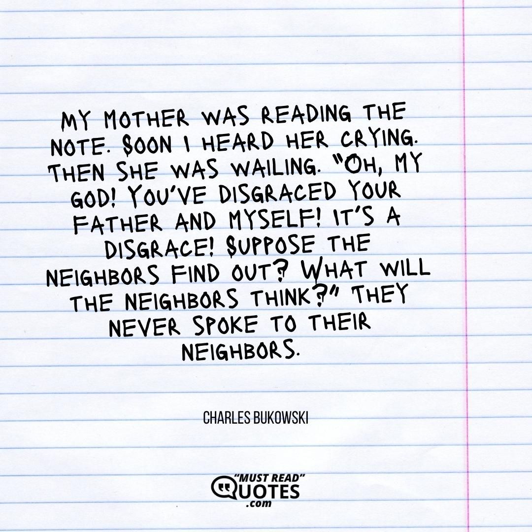 My mother was reading the note. Soon I heard her crying. Then she was wailing. “Oh, my god! You’ve disgraced your father and myself! It’s a disgrace! Suppose the neighbors find out? What will the neighbors think?” They never spoke to their neighbors.