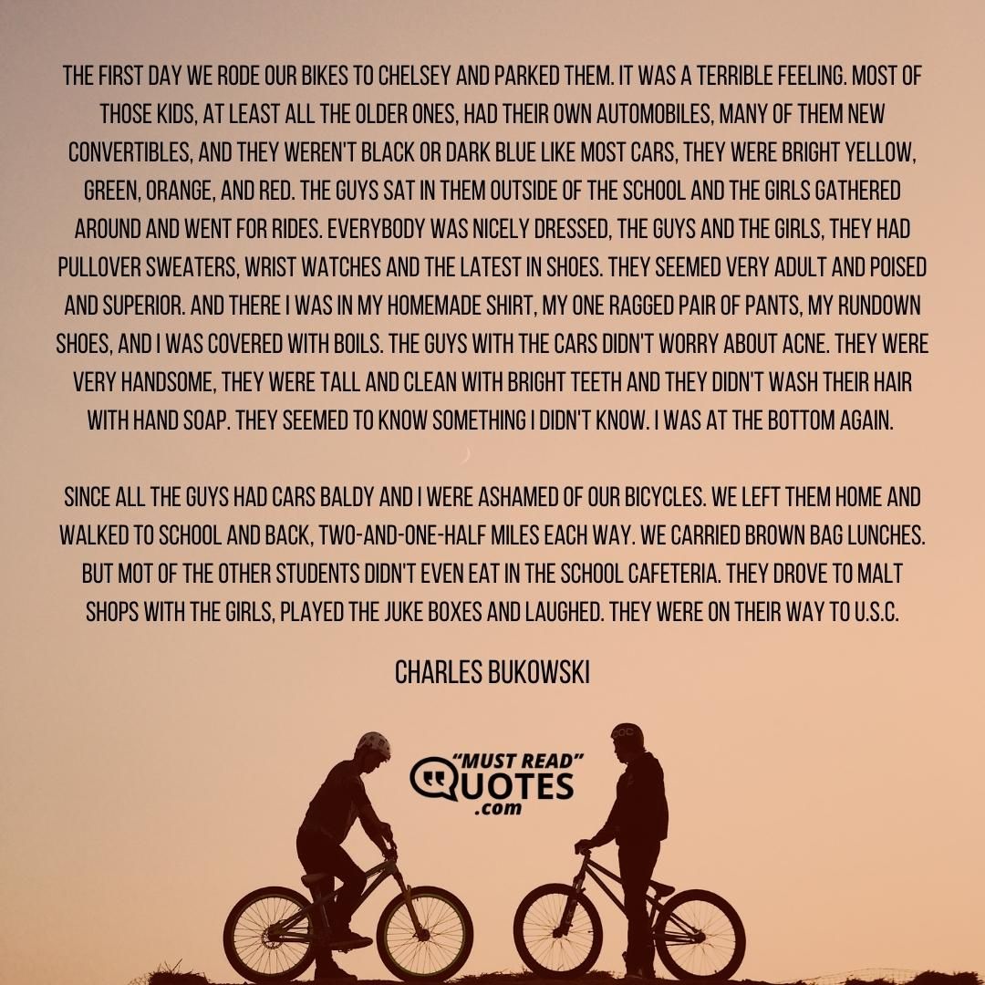 The first day we rode our bikes to Chelsey and parked them. It was a terrible feeling. Most of those kids, at least all the older ones, had their own automobiles, many of them new convertibles, and they weren't black or dark blue like most cars, they were bright yellow, green, orange, and red. The guys sat in them outside of the school and the girls gathered around and went for rides. Everybody was nicely dressed, the guys and the girls, they had pullover sweaters, wrist watches and the latest in shoes. They seemed very adult and poised and superior. And there I was in my homemade shirt, my one ragged pair of pants, my rundown shoes, and I was covered with boils. The guys with the cars didn't worry about acne. They were very handsome, they were tall and clean with bright teeth and they didn't wash their hair with hand soap. They seemed to know something I didn't know. I was at the bottom again. Since all the guys had cars Baldy and I were ashamed of our bicycles. We left them home and walked to school and back, two-and-one-half miles each way. We carried brown bag lunches. But mot of the other students didn't even eat in the school cafeteria. They drove to malt shops with the girls, played the juke boxes and laughed. They were on their way to U.S.C.