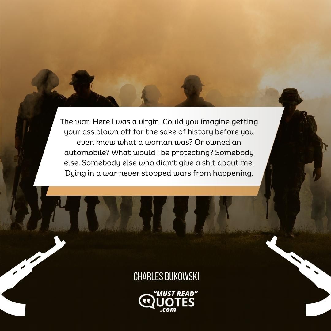 The war. Here I was a virgin. Could you imagine getting your ass blown off for the sake of history before you even knew what a woman was? Or owned an automobile? What would I be protecting? Somebody else. Somebody else who didn’t give a shit about me. Dying in a war never stopped wars from happening.