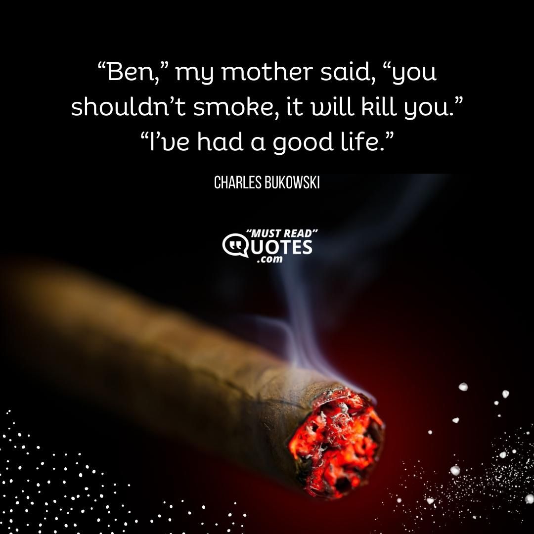 “Ben,” my mother said, “you shouldn’t smoke, it will kill you.” “I’ve had a good life.”