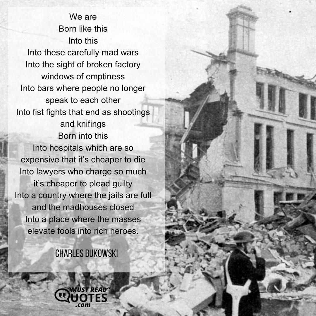 We are Born like this Into this Into these carefully mad wars Into the sight of broken factory windows of emptiness Into bars where people no longer speak to each other Into fist fights that end as shootings and knifings Born into this Into hospitals which are so expensive that it’s cheaper to die Into lawyers who charge so much it’s cheaper to plead guilty Into a country where the jails are full and the madhouses closed Into a place where the masses elevate fools into rich heroes.