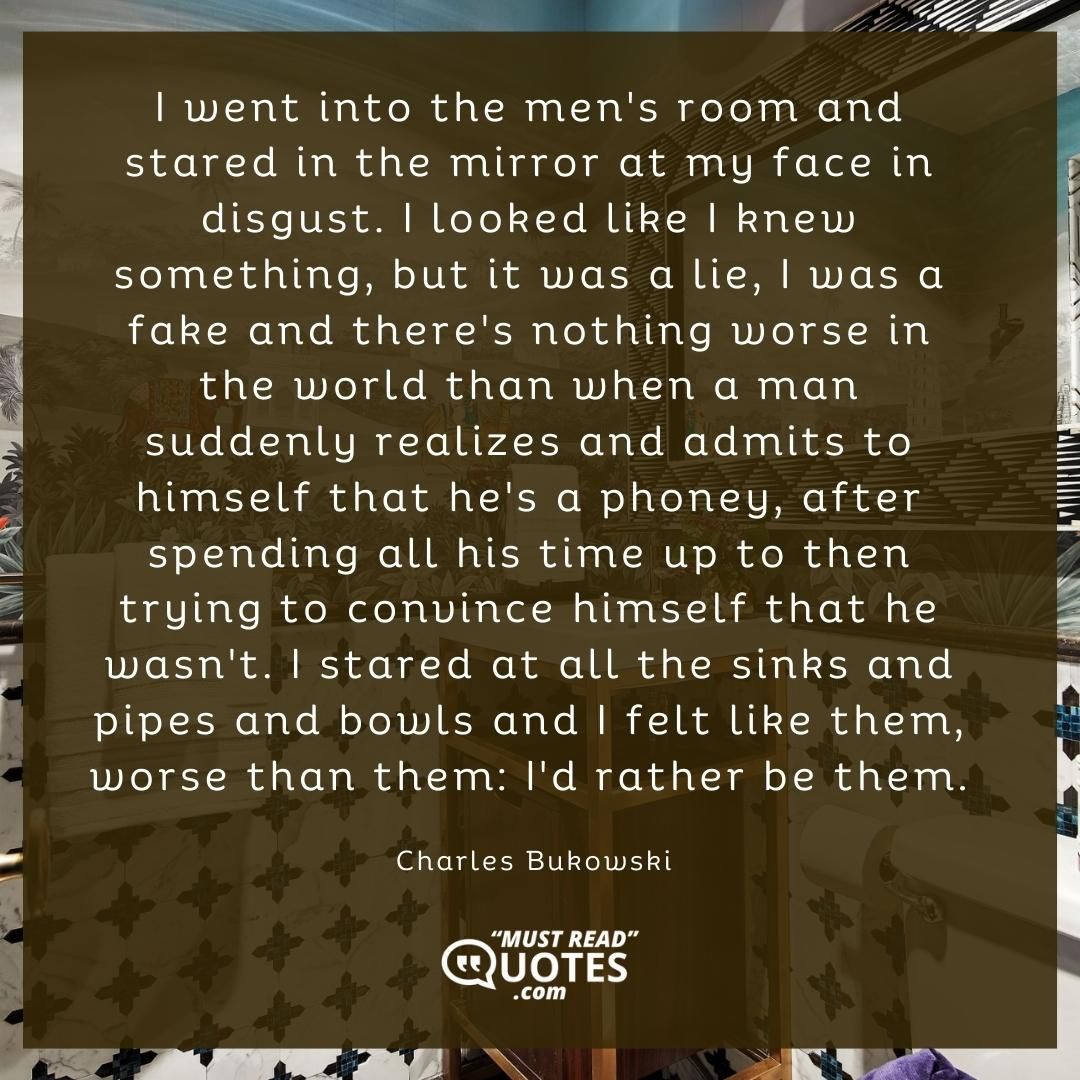 I went into the men's room and stared in the mirror at my face in disgust. I looked like I knew something, but it was a lie, I was a fake and there's nothing worse in the world than when a man suddenly realizes and admits to himself that he's a phoney, after spending all his time up to then trying to convince himself that he wasn't. I stared at all the sinks and pipes and bowls and I felt like them, worse than them: I'd rather be them.
