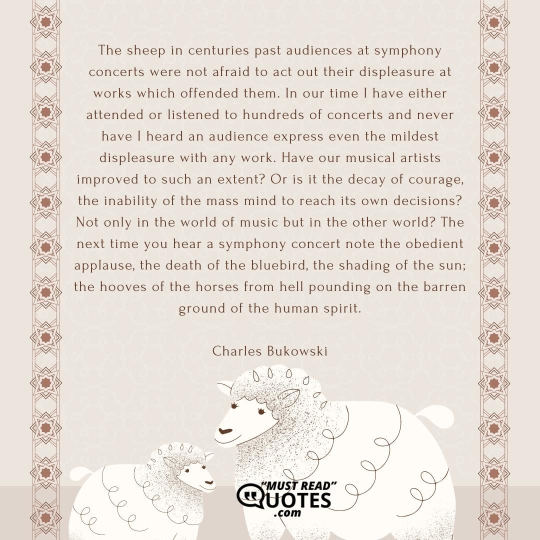 The sheep in centuries past audiences at symphony concerts were not afraid to act out their displeasure at works which offended them. In our time I have either attended or listened to hundreds of concerts and never have I heard an audience express even the mildest displeasure with any work. Have our musical artists improved to such an extent? Or is it the decay of courage, the inability of the mass mind to reach its own decisions? Not only in the world of music but in the other world? The next time you hear a symphony concert note the obedient applause, the death of the bluebird, the shading of the sun; the hooves of the horses from hell pounding on the barren ground of the human spirit.