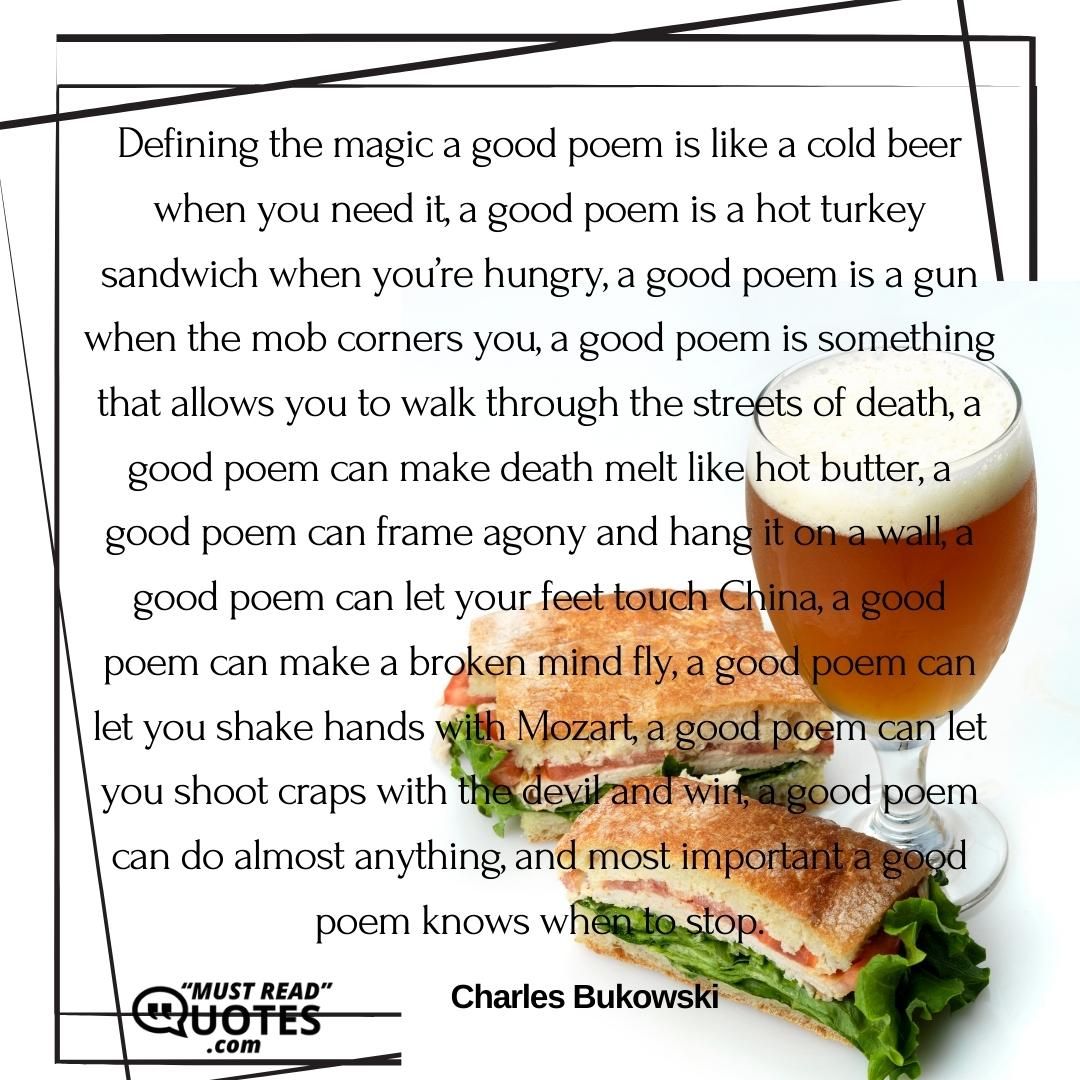 Defining the magic a good poem is like a cold beer when you need it, a good poem is a hot turkey sandwich when you’re hungry, a good poem is a gun when the mob corners you, a good poem is something that allows you to walk through the streets of death, a good poem can make death melt like hot butter, a good poem can frame agony and hang it on a wall, a good poem can let your feet touch China, a good poem can make a broken mind fly, a good poem can let you shake hands with Mozart, a good poem can let you shoot craps with the devil and win, a good poem can do almost anything, and most important a good poem knows when to stop.
