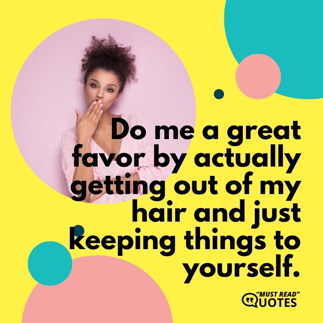 Do me a great favor by actually getting out of my hair and just keeping things to yourself.