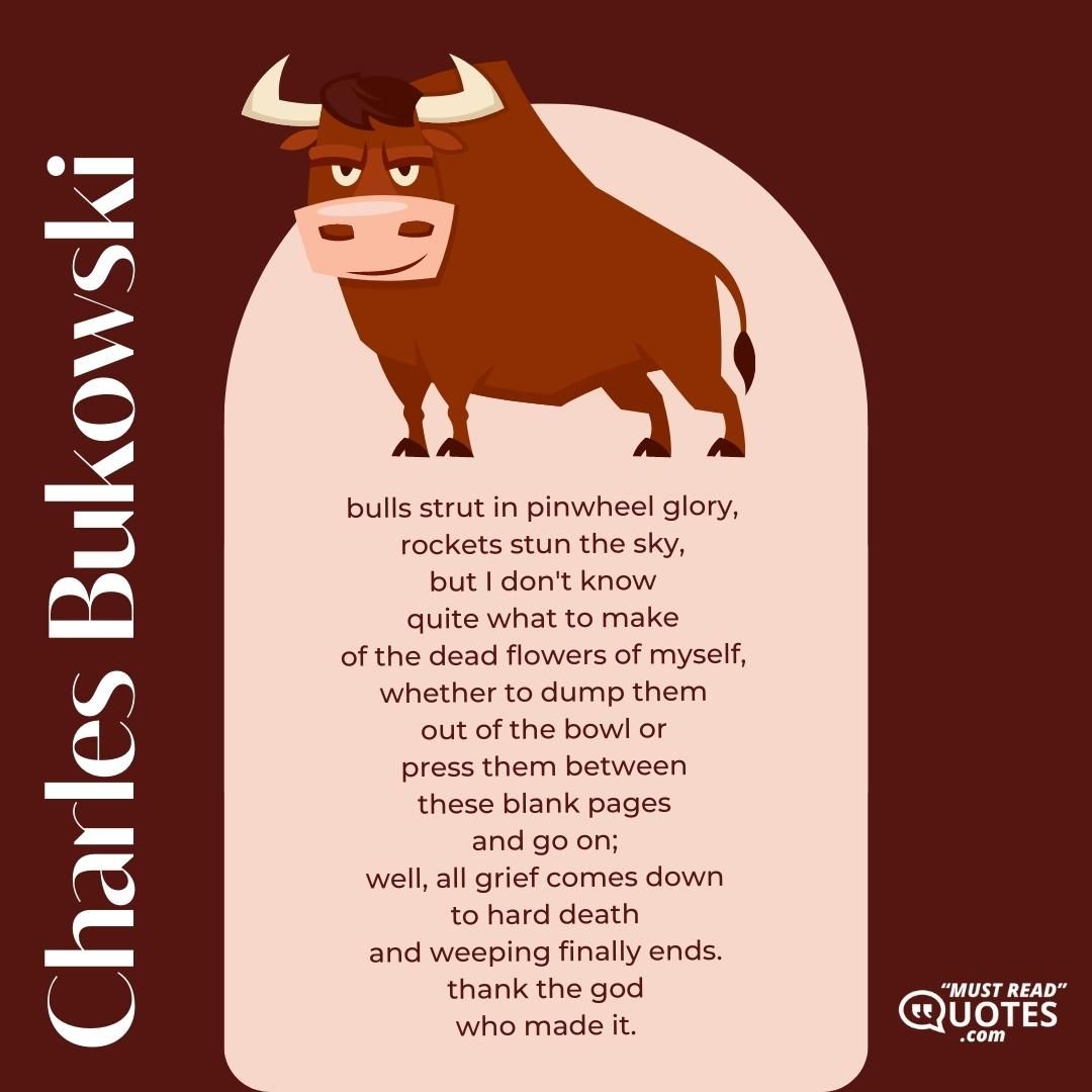 bulls strut in pinwheel glory, rockets stun the sky, but I don't know quite what to make of the dead flowers of myself, whether to dump them out of the bowl or press them between these blank pages and go on; well, all grief comes down to hard death and weeping finally ends. thank the god who made it.