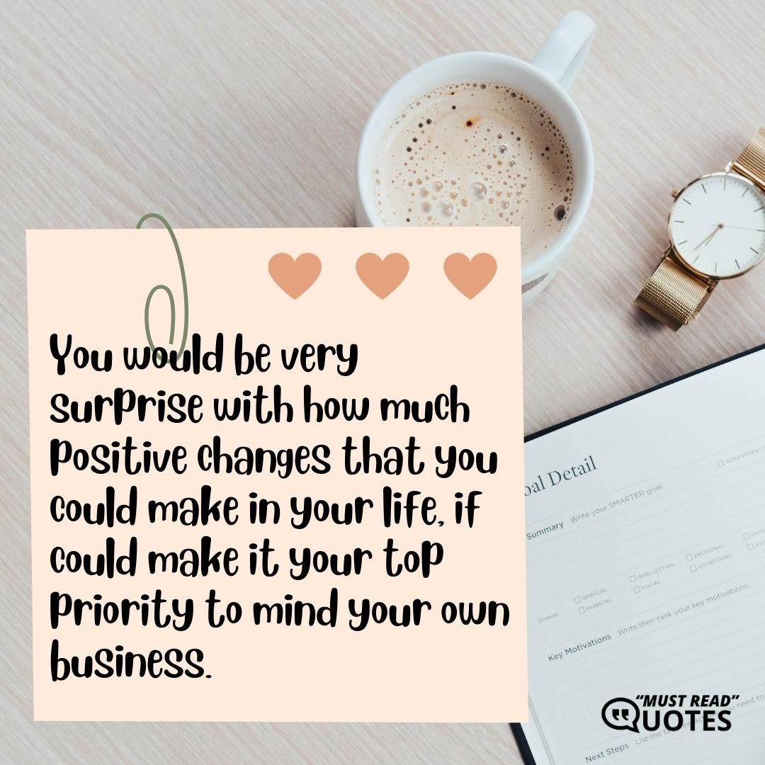 You would be very surprise with how much positive changes that you could make in your life, if could make it your top priority to mind your own business.