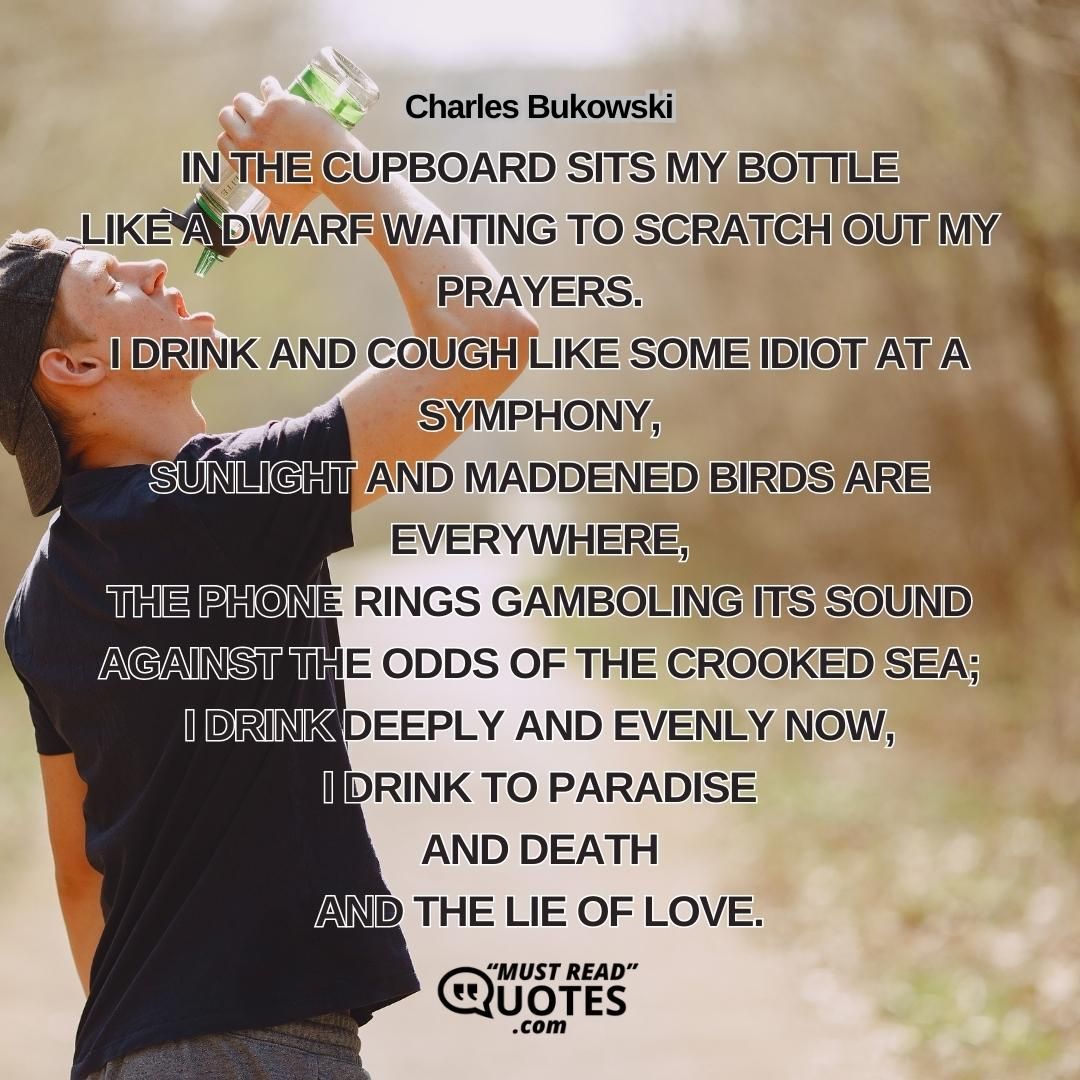 in the cupboard sits my bottle like a dwarf waiting to scratch out my prayers. I drink and cough like some idiot at a symphony, sunlight and maddened birds are everywhere, the phone rings gamboling its sound against the odds of the crooked sea; I drink deeply and evenly now, I drink to paradise and death and the lie of love.