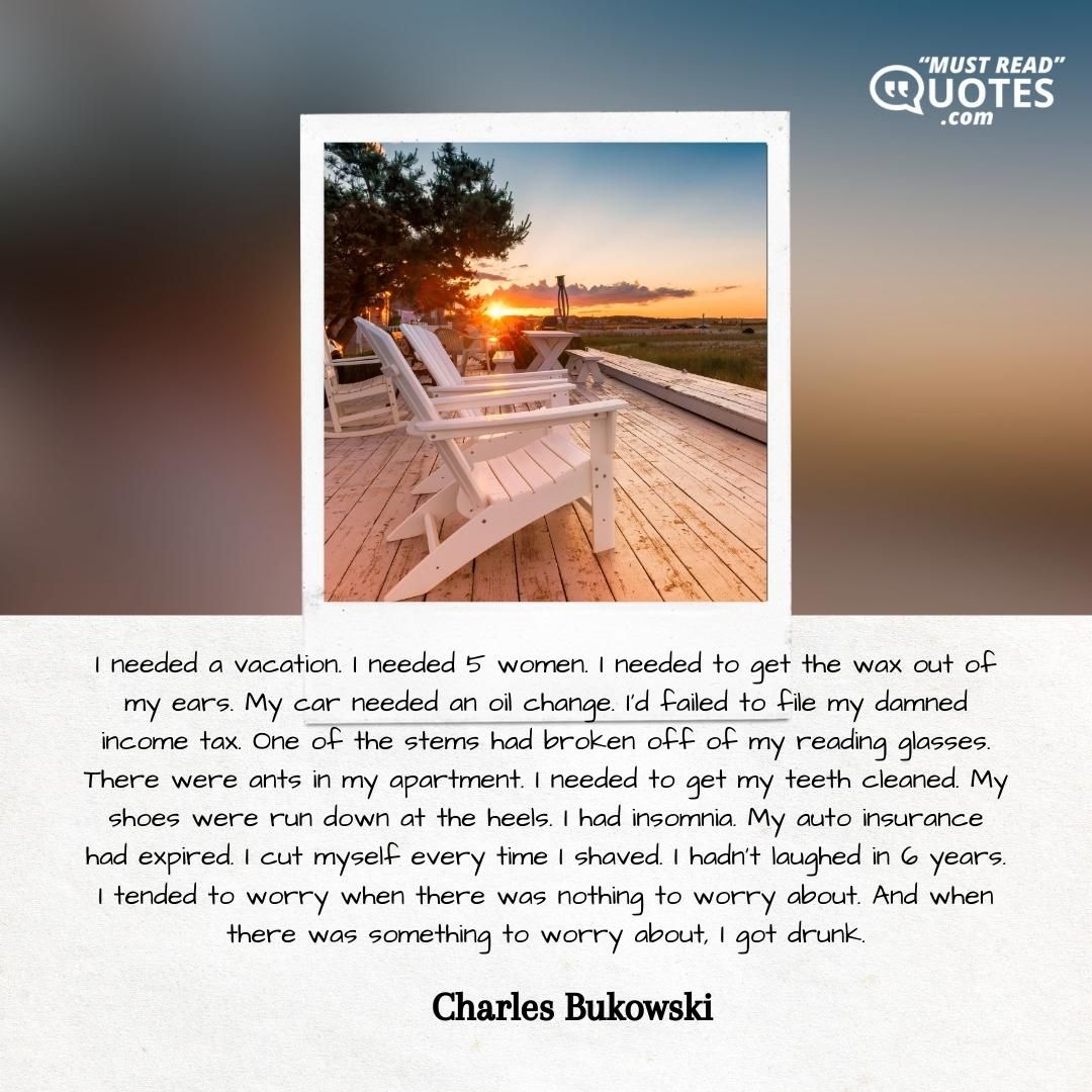 I needed a vacation. I needed 5 women. I needed to get the wax out of my ears. My car needed an oil change. I'd failed to file my damned income tax. One of the stems had broken off of my reading glasses. There were ants in my apartment. I needed to get my teeth cleaned. My shoes were run down at the heels. I had insomnia. My auto insurance had expired. I cut myself every time I shaved. I hadn't laughed in 6 years. I tended to worry when there was nothing to worry about. And when there was something to worry about, I got drunk.