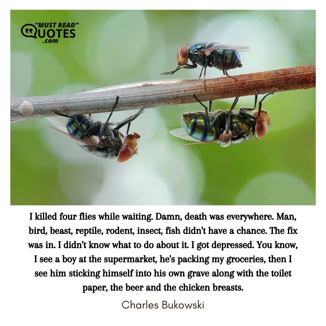 I killed four flies while waiting. Damn, death was everywhere. Man, bird, beast, reptile, rodent, insect, fish didn't have a chance. The fix was in. I didn't know what to do about it. I got depressed. You know, I see a boy at the supermarket, he's packing my groceries, then I see him sticking himself into his own grave along with the toilet paper, the beer and the chicken breasts.