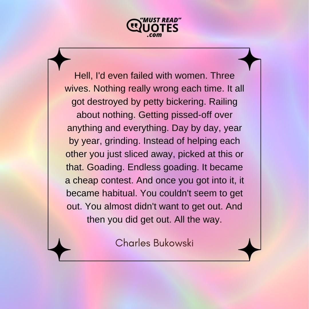 Hell, I'd even failed with women. Three wives. Nothing really wrong each time. It all got destroyed by petty bickering. Railing about nothing. Getting pissed-off over anything and everything. Day by day, year by year, grinding. Instead of helping each other you just sliced away, picked at this or that. Goading. Endless goading. It became a cheap contest. And once you got into it, it became habitual. You couldn't seem to get out. You almost didn't want to get out. And then you did get out. All the way.