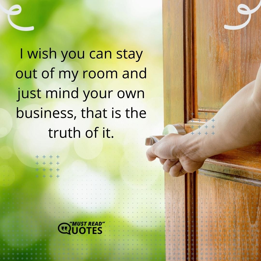 I wish you can stay out of my room and just mind your own business, that is the truth of it.