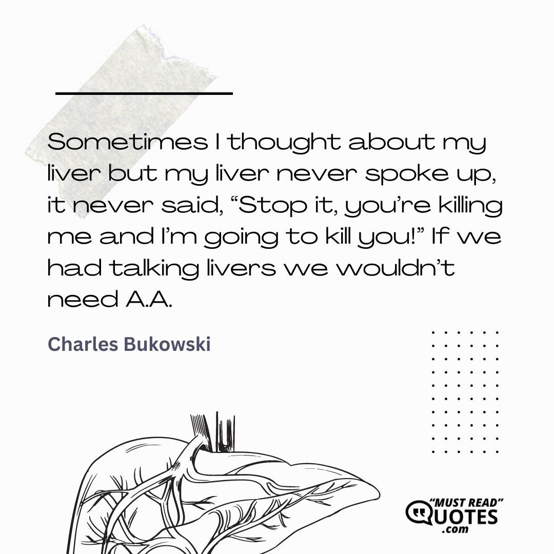Sometimes I thought about my liver but my liver never spoke up, it never said, “Stop it, you’re killing me and I’m going to kill you!” If we had talking livers we wouldn’t need A.A.