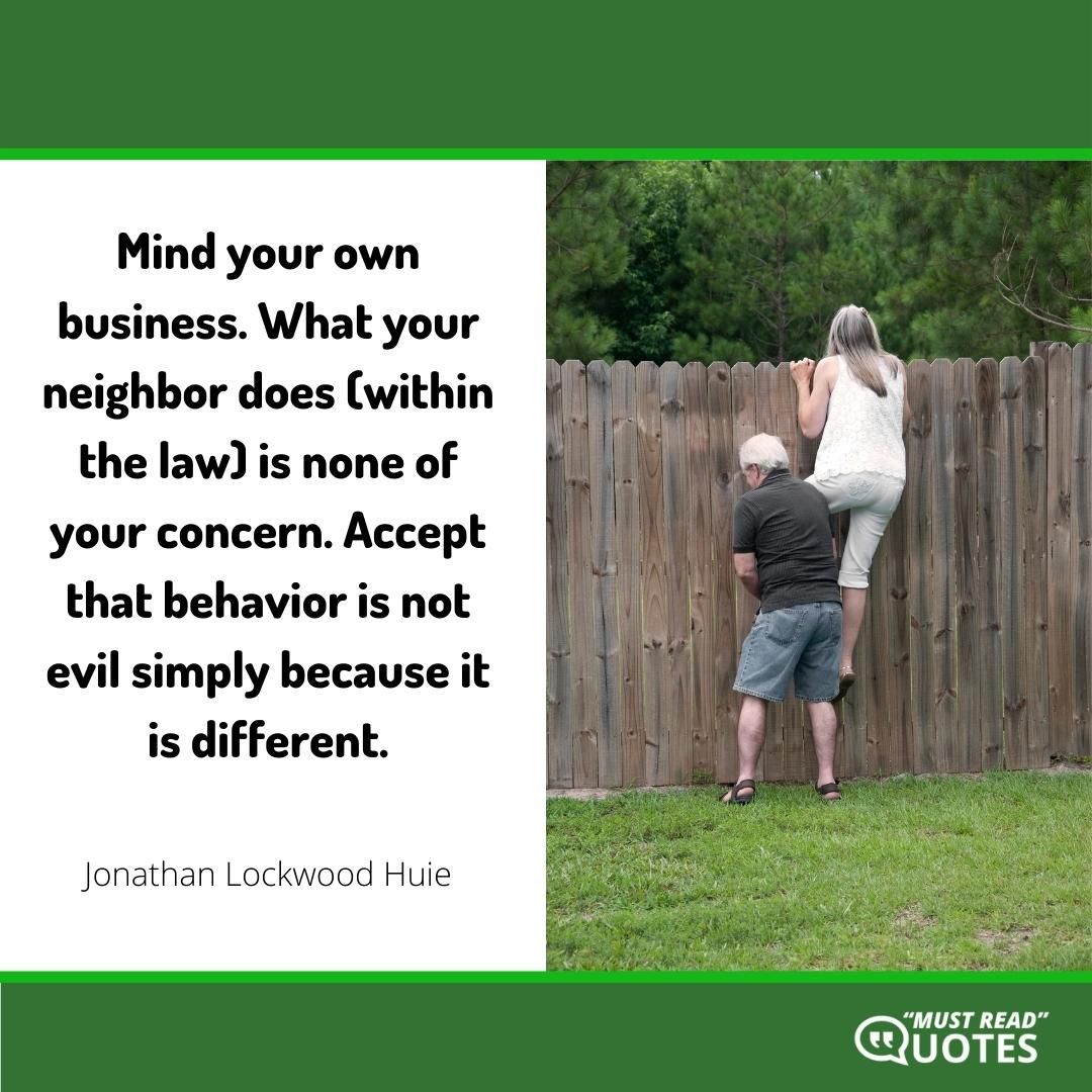 Mind your own business. What your neighbor does (within the law) is none of your concern. Accept that behavior is not evil simply because it is different.