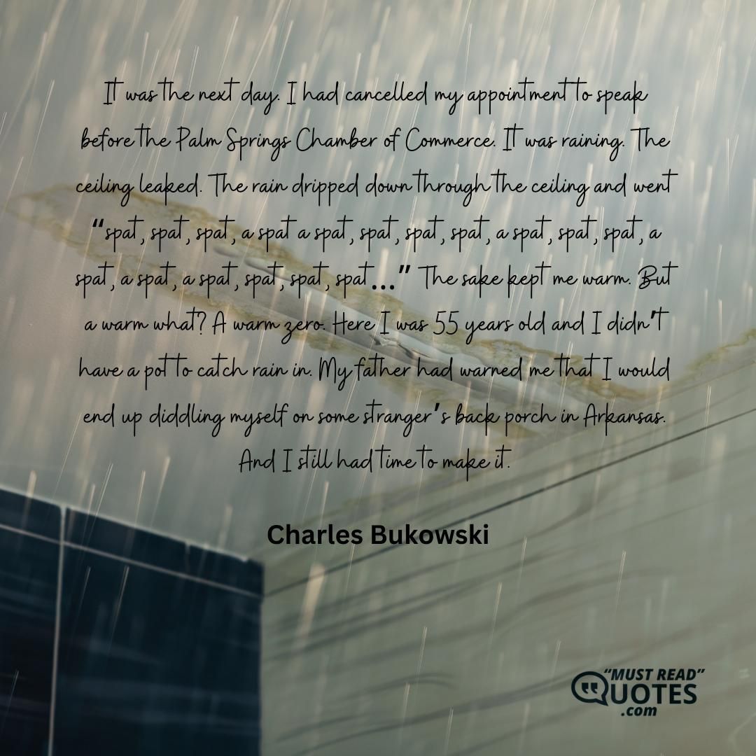 It was the next day. I had cancelled my appointment to speak before the Palm Springs Chamber of Commerce. It was raining. The ceiling leaked. The rain dripped down through the ceiling and went “spat, spat, spat, a spat a spat, spat, spat, spat, a spat, spat, spat, a spat, a spat, a spat, spat, spat, spat…” The sake kept me warm. But a warm what? A warm zero. Here I was 55 years old and I didn’t have a pot to catch rain in. My father had warned me that I would end up diddling myself on some stranger’s back porch in Arkansas. And I still had time to make it.