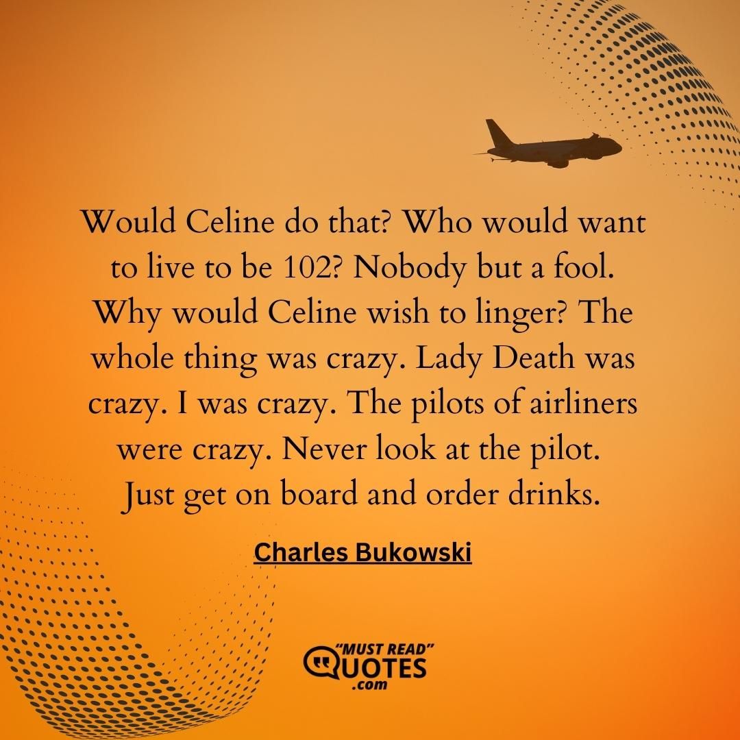 Would Celine do that? Who would want to live to be 102? Nobody but a fool. Why would Celine wish to linger? The whole thing was crazy. Lady Death was crazy. I was crazy. The pilots of airliners were crazy. Never look at the pilot. Just get on board and order drinks.