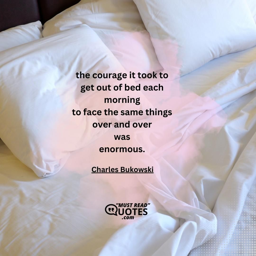 the courage it took to get out of bed each morning to face the same things over and over was enormous.