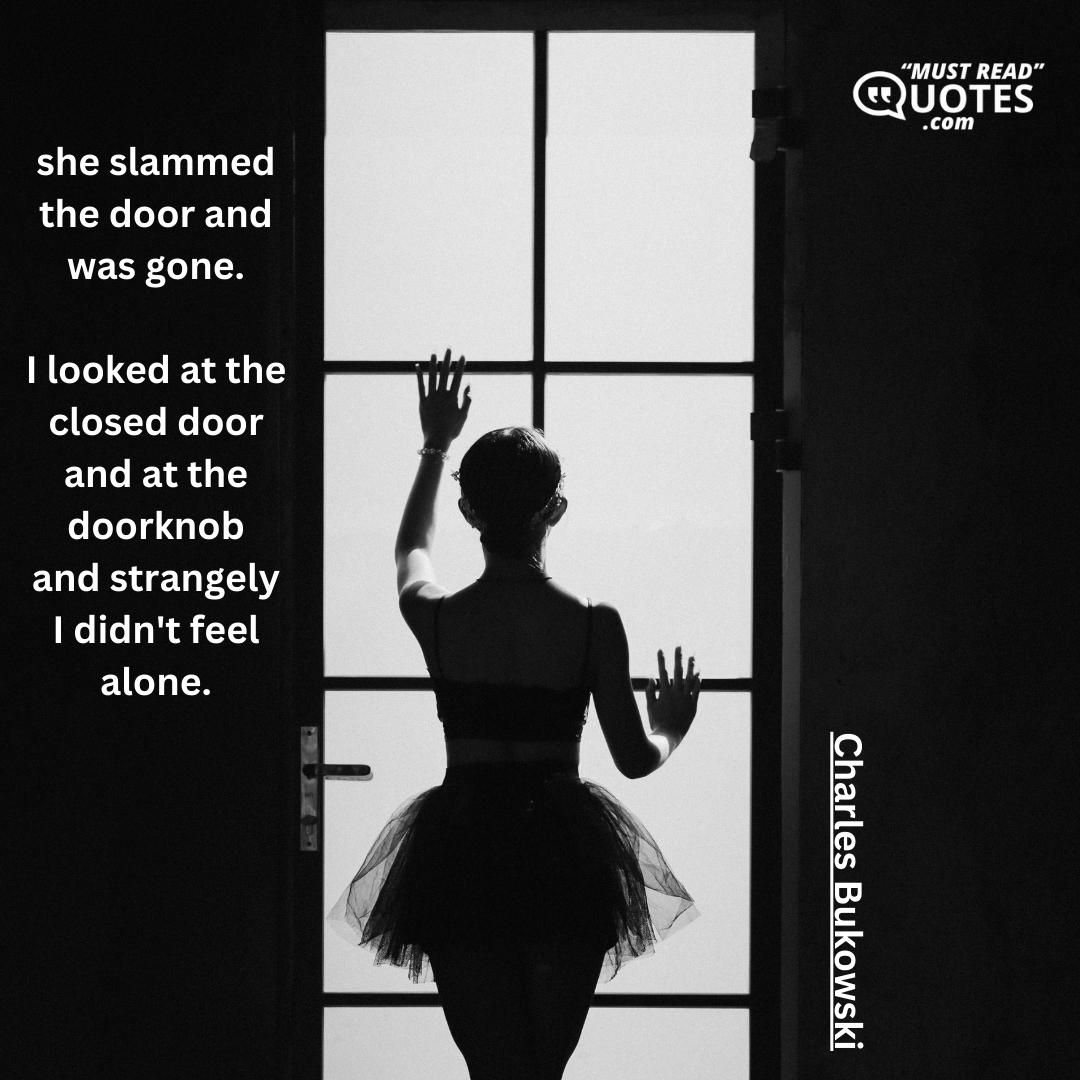 she slammed the door and was gone. I looked at the closed door and at the doorknob and strangely I didn't feel alone.