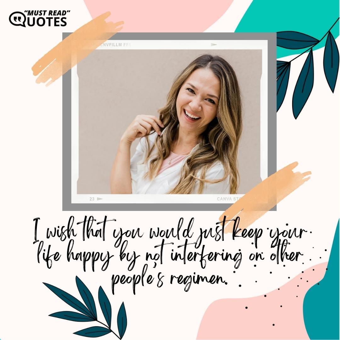 I wish that you would just keep your life happy by not interfering on other people’s regimen.