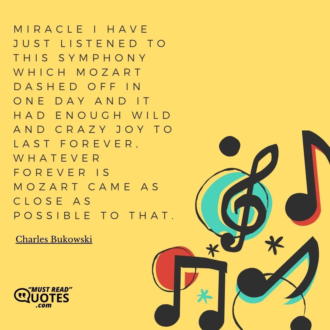 Miracle I have just listened to this symphony which Mozart dashed off in one day and it had enough wild and crazy joy to last forever, whatever forever is Mozart came as close as possible to that.