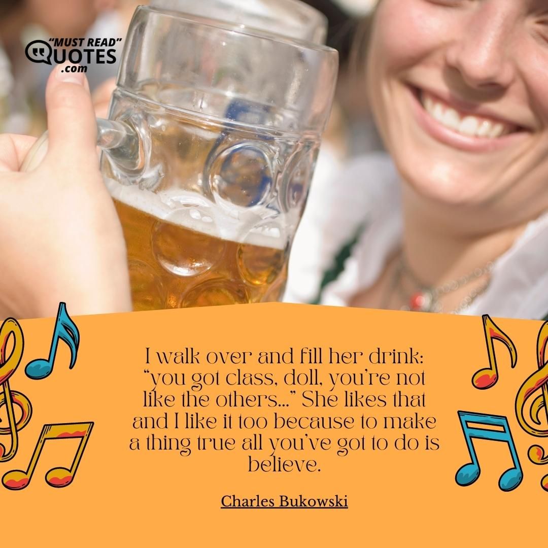 I walk over and fill her drink: “you got class, doll, you’re not like the others…” She likes that and I like it too because to make a thing true all you’ve got to do is believe.