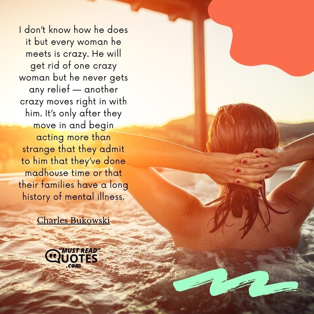 I don’t know how he does it but every woman he meets is crazy. He will get rid of one crazy woman but he never gets any relief — another crazy moves right in with him. It’s only after they move in and begin acting more than strange that they admit to him that they’ve done madhouse time or that their families have a long history of mental illness.