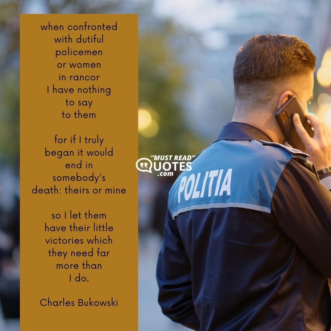 when confronted with dutiful policemen or women in rancor I have nothing to say to them for if I truly began it would end in somebody's death: theirs or mine so I let them have their little victories which they need far more than I do.