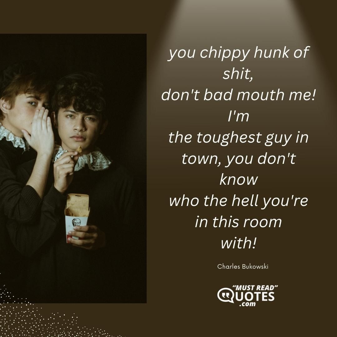 you chippy hunk of shit, don't bad mouth me! I'm the toughest guy in town, you don't know who the hell you're in this room with!