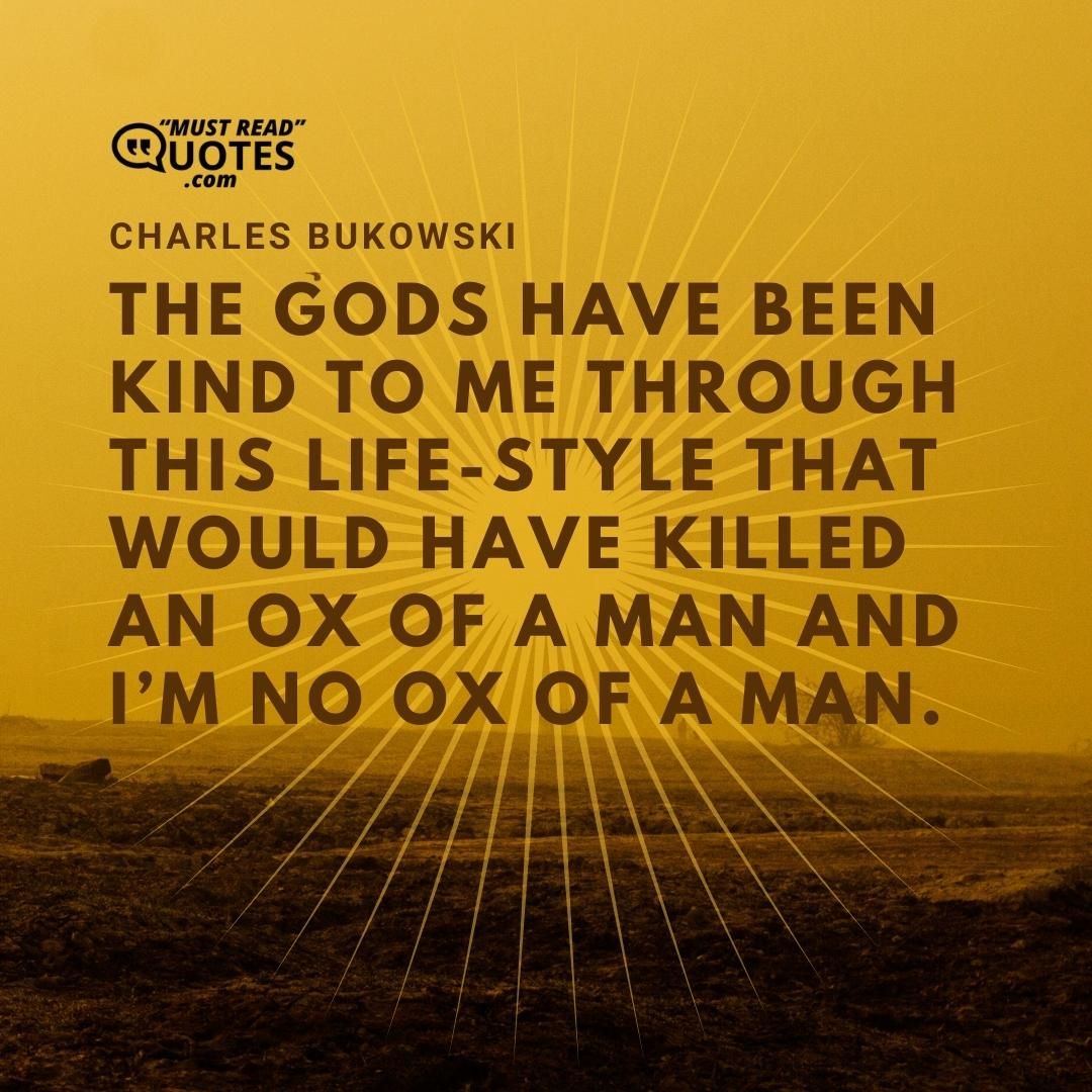 The gods have been kind to me through this life-style that would have killed an ox of a man and I’m no ox of a man.
