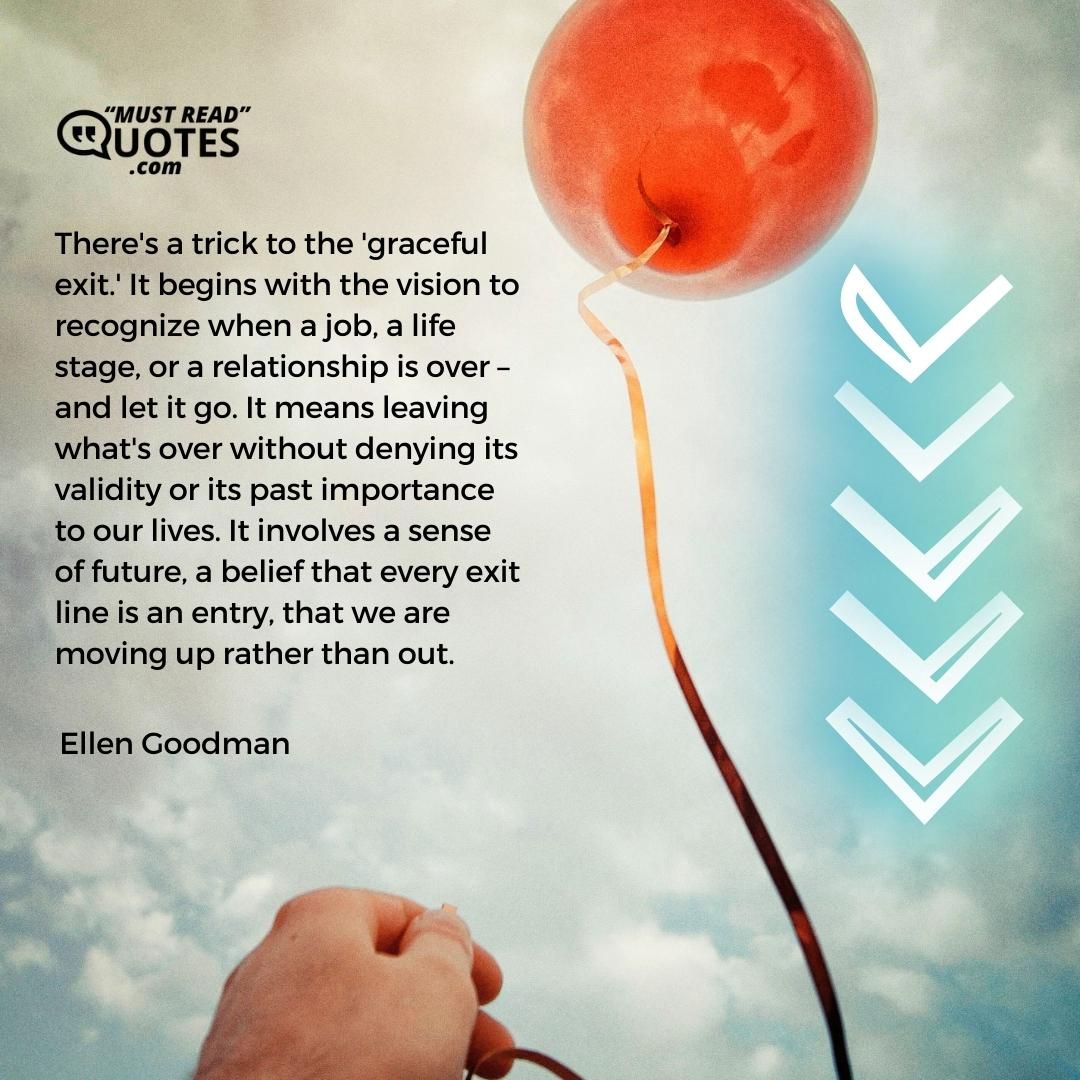 There's a trick to the 'graceful exit.' It begins with the vision to recognize when a job, a life stage, or a relationship is over – and let it go. It means leaving what's over without denying its validity or its past importance to our lives. It involves a sense of future, a belief that every exit line is an entry, that we are moving up rather than out.