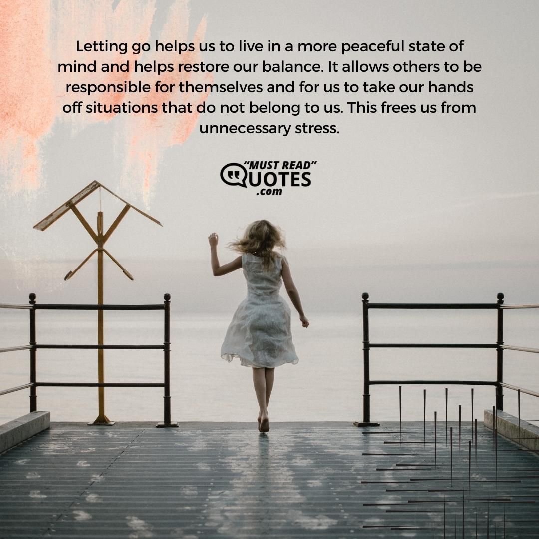 Letting go helps us to live in a more peaceful state of mind and helps restore our balance. It allows others to be responsible for themselves and for us to take our hands off situations that do not belong to us. This frees us from unnecessary stress.
