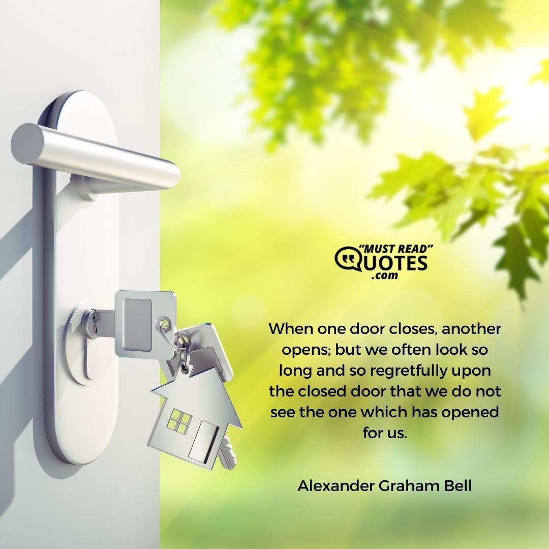 When one door closes, another opens; but we often look so long and so regretfully upon the closed door that we do not see the one which has opened for us.