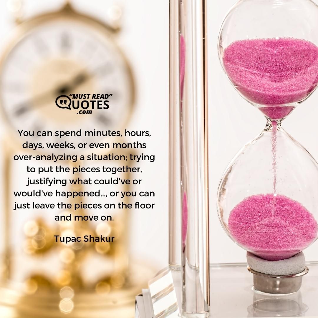 You can spend minutes, hours, days, weeks, or even months over-analyzing a situation; trying to put the pieces together, justifying what could've or would've happened…, or you can just leave the pieces on the floor and move on.
