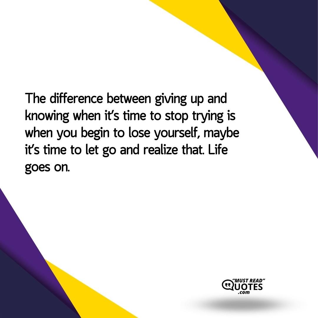 The difference between giving up and knowing when it’s time to stop trying is when you begin to lose yourself, maybe it’s time to let go and realize that. Life goes on.